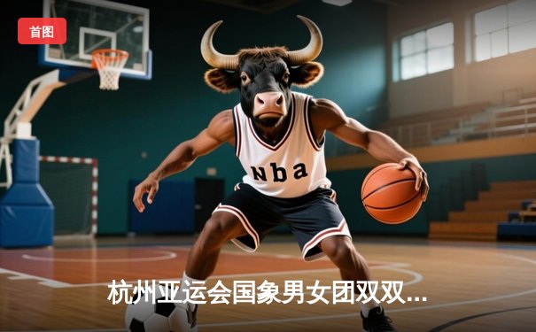 杭州亚运会国象男女团双双夺金 中国棋手展现统治力